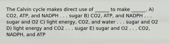 The Calvin cycle makes direct use of ______ to make ______. A) CO2, ATP, and NADPH . . . sugar B) CO2, ATP, and NADPH . . . sugar and O2 C) light energy, CO2, and water . . . sugar and O2 D) light energy and CO2 . . . sugar E) sugar and O2 . . . CO2, NADPH, and ATP