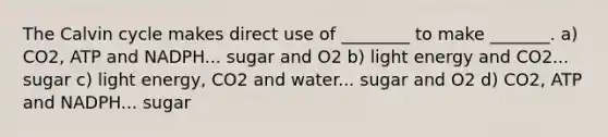 The Calvin cycle makes direct use of ________ to make _______. a) CO2, ATP and NADPH... sugar and O2 b) light energy and CO2... sugar c) light energy, CO2 and water... sugar and O2 d) CO2, ATP and NADPH... sugar