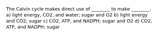 The Calvin cycle makes direct use of ________ to make ________. a) light energy, CO2, and water; sugar and O2 b) light energy and CO2; sugar c) CO2, ATP, and NADPH; sugar and O2 d) CO2, ATP, and NADPH; sugar