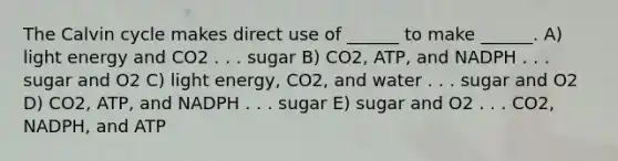 The Calvin cycle makes direct use of ______ to make ______. A) light energy and CO2 . . . sugar B) CO2, ATP, and NADPH . . . sugar and O2 C) light energy, CO2, and water . . . sugar and O2 D) CO2, ATP, and NADPH . . . sugar E) sugar and O2 . . . CO2, NADPH, and ATP