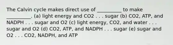 The Calvin cycle makes direct use of __________ to make __________. (a) light energy and CO2 . . . sugar (b) CO2, ATP, and NADPH . . . sugar and O2 (c) light energy, CO2, and water . . . sugar and O2 (d) CO2, ATP, and NADPH . . . sugar (e) sugar and O2 . . . CO2, NADPH, and ATP