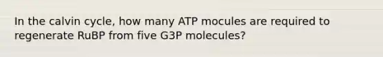 In the calvin cycle, how many ATP mocules are required to regenerate RuBP from five G3P molecules?