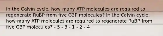 In the Calvin cycle, how many ATP molecules are required to regenerate RuBP from five G3P molecules? In the Calvin cycle, how many ATP molecules are required to regenerate RuBP from five G3P molecules? - 5 - 3 - 1 - 2 - 4