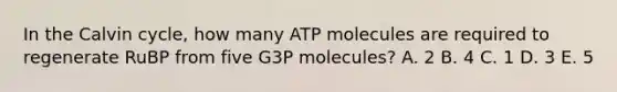 In the Calvin cycle, how many ATP molecules are required to regenerate RuBP from five G3P molecules? A. 2 B. 4 C. 1 D. 3 E. 5