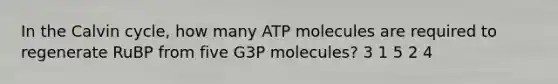 In the Calvin cycle, how many ATP molecules are required to regenerate RuBP from five G3P molecules? 3 1 5 2 4