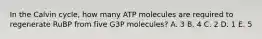 In the Calvin cycle, how many ATP molecules are required to regenerate RuBP from five G3P molecules? A. 3 B. 4 C. 2 D. 1 E. 5