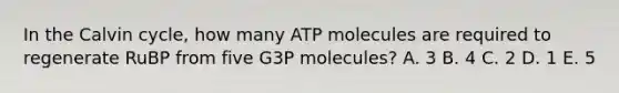 In the Calvin cycle, how many ATP molecules are required to regenerate RuBP from five G3P molecules? A. 3 B. 4 C. 2 D. 1 E. 5