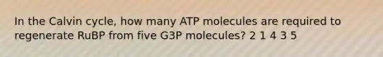 In the Calvin cycle, how many ATP molecules are required to regenerate RuBP from five G3P molecules? 2 1 4 3 5