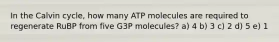 In the Calvin cycle, how many ATP molecules are required to regenerate RuBP from five G3P molecules? a) 4 b) 3 c) 2 d) 5 e) 1