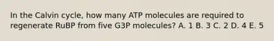 In the Calvin cycle, how many ATP molecules are required to regenerate RuBP from five G3P molecules? A. 1 B. 3 C. 2 D. 4 E. 5