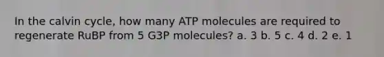 In the calvin cycle, how many ATP molecules are required to regenerate RuBP from 5 G3P molecules? a. 3 b. 5 c. 4 d. 2 e. 1