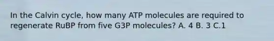 In the Calvin cycle, how many ATP molecules are required to regenerate RuBP from five G3P molecules? A. 4 B. 3 C.1