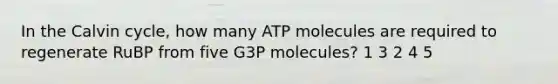 In the Calvin cycle, how many ATP molecules are required to regenerate RuBP from five G3P molecules? 1 3 2 4 5