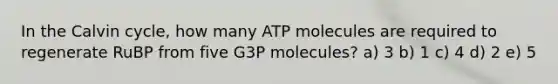 In the Calvin cycle, how many ATP molecules are required to regenerate RuBP from five G3P molecules? a) 3 b) 1 c) 4 d) 2 e) 5