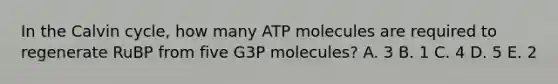 In the Calvin cycle, how many ATP molecules are required to regenerate RuBP from five G3P molecules? A. 3 B. 1 C. 4 D. 5 E. 2