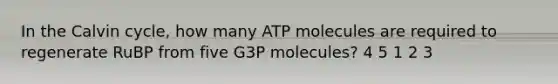 In the Calvin cycle, how many ATP molecules are required to regenerate RuBP from five G3P molecules? 4 5 1 2 3