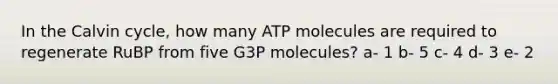 In the Calvin cycle, how many ATP molecules are required to regenerate RuBP from five G3P molecules? a- 1 b- 5 c- 4 d- 3 e- 2