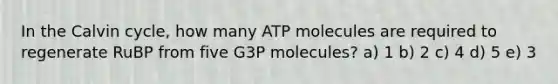 In the Calvin cycle, how many ATP molecules are required to regenerate RuBP from five G3P molecules? a) 1 b) 2 c) 4 d) 5 e) 3