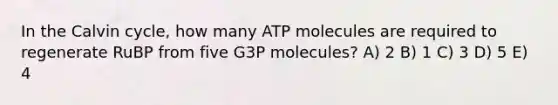 In the Calvin cycle, how many ATP molecules are required to regenerate RuBP from five G3P molecules? A) 2 B) 1 C) 3 D) 5 E) 4