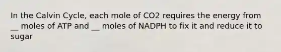 In the Calvin Cycle, each mole of CO2 requires the energy from __ moles of ATP and __ moles of NADPH to fix it and reduce it to sugar