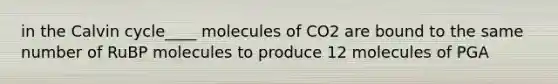 in the Calvin cycle____ molecules of CO2 are bound to the same number of RuBP molecules to produce 12 molecules of PGA