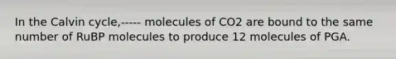 In the Calvin cycle,----- molecules of CO2 are bound to the same number of RuBP molecules to produce 12 molecules of PGA.