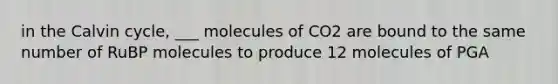 in the Calvin cycle, ___ molecules of CO2 are bound to the same number of RuBP molecules to produce 12 molecules of PGA