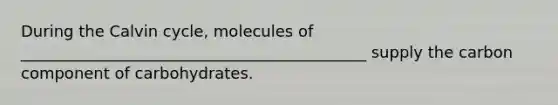 During the Calvin cycle, molecules of ____________________________________________ supply the carbon component of carbohydrates.