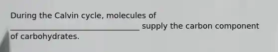 During the Calvin cycle, molecules of _________________________________ supply the carbon component of carbohydrates.