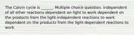 The Calvin cycle is ______. Multiple choice question. independent of all other reactions dependent on light to work dependent on the products from the light-independent reactions to work dependent on the products from the light-dependent reactions to work