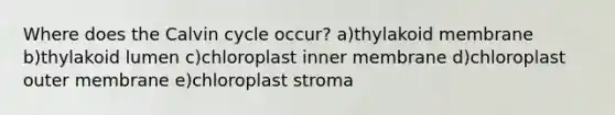 Where does the Calvin cycle occur? a)thylakoid membrane b)thylakoid lumen c)chloroplast inner membrane d)chloroplast outer membrane e)chloroplast stroma