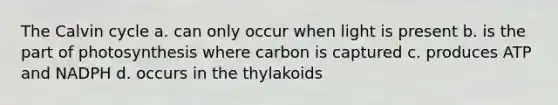 The Calvin cycle a. can only occur when light is present b. is the part of photosynthesis where carbon is captured c. produces ATP and NADPH d. occurs in the thylakoids