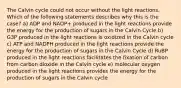 The Calvin cycle could not occur without the light reactions. Which of the following statements describes why this is the case? a) ADP and NADP+ produced in the light reactions provide the energy for the production of sugars in the Calvin Cycle b) G3P produced in the light reactions is oxidized in the Calvin cycle c) ATP and NADPH produced in the light reactions provide the energy for the production of sugars in the Calvin Cycle d) RuBP produced in the light reactions facilitates the fixation of carbon from carbon dioxide in the Calvin cycle e) molecular oxygen produced in the light reactions provides the energy for the production of sugars in the Calvin cycle