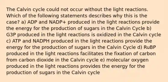 The Calvin cycle could not occur without the light reactions. Which of the following statements describes why this is the case? a) ADP and NADP+ produced in the light reactions provide the energy for the production of sugars in the Calvin Cycle b) G3P produced in the light reactions is oxidized in the Calvin cycle c) ATP and NADPH produced in the light reactions provide the energy for the production of sugars in the Calvin Cycle d) RuBP produced in the light reactions facilitates the fixation of carbon from carbon dioxide in the Calvin cycle e) molecular oxygen produced in the light reactions provides the energy for the production of sugars in the Calvin cycle