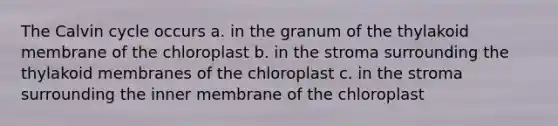 The Calvin cycle occurs a. in the granum of the thylakoid membrane of the chloroplast b. in the stroma surrounding the thylakoid membranes of the chloroplast c. in the stroma surrounding the inner membrane of the chloroplast