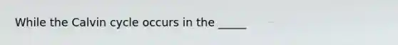 While the Calvin cycle occurs in the _____