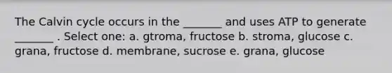 The Calvin cycle occurs in the _______ and uses ATP to generate _______ . Select one: a. gtroma, fructose b. stroma, glucose c. grana, fructose d. membrane, sucrose e. grana, glucose