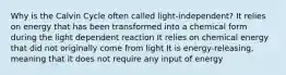 Why is the Calvin Cycle often called light-independent? It relies on energy that has been transformed into a chemical form during the light dependent reaction It relies on chemical energy that did not originally come from light It is energy-releasing, meaning that it does not require any input of energy