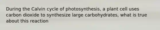 During the Calvin cycle of photosynthesis, a plant cell uses carbon dioxide to synthesize large carbohydrates, what is true about this reaction