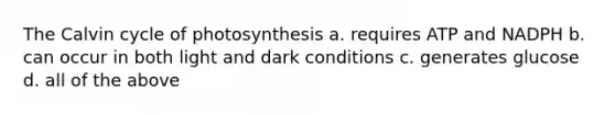 The Calvin cycle of photosynthesis a. requires ATP and NADPH b. can occur in both light and dark conditions c. generates glucose d. all of the above