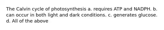 The Calvin cycle of photosynthesis a. requires ATP and NADPH. b. can occur in both light and dark conditions. c. generates glucose. d. All of the above