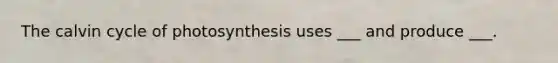 The calvin cycle of photosynthesis uses ___ and produce ___.