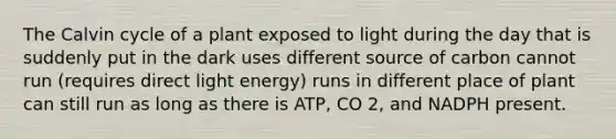 The Calvin cycle of a plant exposed to light during the day that is suddenly put in the dark uses different source of carbon cannot run (requires direct light energy) runs in different place of plant can still run as long as there is ATP, CO 2, and NADPH present.