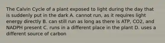 The Calvin Cycle of a plant exposed to light during the day that is suddenly put in the dark A. cannot run, as it requires light energy directly B. can still run as long as there is ATP, CO2, and NADPH present C. runs in a different place in the plant D. uses a different source of carbon