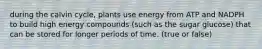 during the calvin cycle, plants use energy from ATP and NADPH to build high energy compounds (such as the sugar glucose) that can be stored for longer periods of time. (true or false)