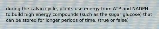 during the calvin cycle, plants use energy from ATP and NADPH to build high energy compounds (such as the sugar glucose) that can be stored for longer periods of time. (true or false)