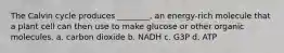 The Calvin cycle produces ________, an energy-rich molecule that a plant cell can then use to make glucose or other organic molecules. a. carbon dioxide b. NADH c. G3P d. ATP