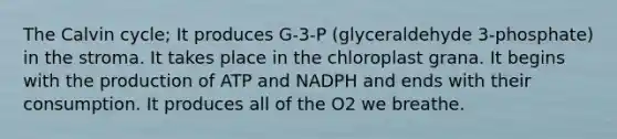 The Calvin cycle; It produces G-3-P (glyceraldehyde 3-phosphate) in the stroma. It takes place in the chloroplast grana. It begins with the production of ATP and NADPH and ends with their consumption. It produces all of the O2 we breathe.