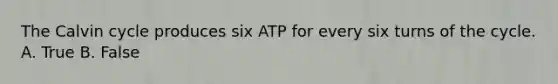 The Calvin cycle produces six ATP for every six turns of the cycle. A. True B. False