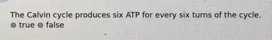 The Calvin cycle produces six ATP for every six turns of the cycle. ⊚ true ⊚ false